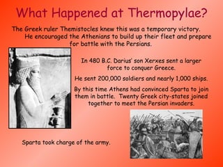 What Happened at Thermopylae? The Greek ruler Themistocles knew this was a temporary victory.  He encouraged the Athenians to build up their fleet and prepare for battle with the Persians.  In 480 B.C. Darius’ son Xerxes sent a larger force to conquer Greece. He sent 200,000 soldiers and nearly 1,000 ships. By this time Athens had convinced Sparta to join them in battle.  Twenty Greek city-states joined together to meet the Persian invaders. Sparta took charge of the army.                                                                                      