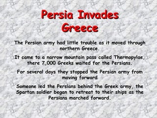 Persia Invades Greece The Persian army had little trouble as it moved through northern Greece. It came to a narrow mountain pass called Thermopylae, there 7,000 Greeks waited for the Persians. For several days they stopped the Persian army from moving forward Someone led the Persians behind the Greek army, the Spartan soldier began to retreat to their ships as the Persians marched forward. 