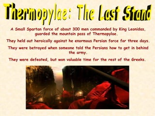 Thermopylae: The Last Stand A Small Spartan force of about 300 men commanded by King Leonidas, guarded the mountain pass of Thermopylae.  They held out heroically against he enormous Persian force for three days. They were betrayed when someone told the Persians how to get in behind the army. They were defeated, but won valuable time for the rest of the Greeks.  