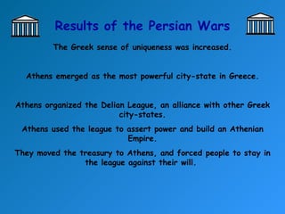 Results of the Persian Wars The Greek sense of uniqueness was increased. Athens emerged as the most powerful city-state in Greece. Athens organized the Delian League, an alliance with other Greek city-states. Athens used the league to assert power and build an Athenian Empire. They moved the treasury to Athens, and forced people to stay in the league against their will.  