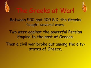 The Greeks at War! Between 500 and 400 B.C. the Greeks fought several wars. Two were against the powerful Persian Empire to the east of Greece. Then a civil war broke out among the city-states of Greece. 