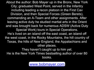 www.bobmayer.com
About the author: Bob Mayer up in the Bronx, New York
City; graduated West Point, served in the Infantry
...