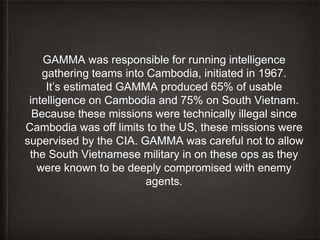 GAMMA was responsible for running intelligence
gathering teams into Cambodia, initiated in 1967.
It’s estimated GAMMA prod...