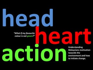 head
   heart
 “What if my favourite
  colour is not green?”




action
                          Understanding
                          Malaysians motivation
                          towards the
                          environment and how
                          to initiate change.
 