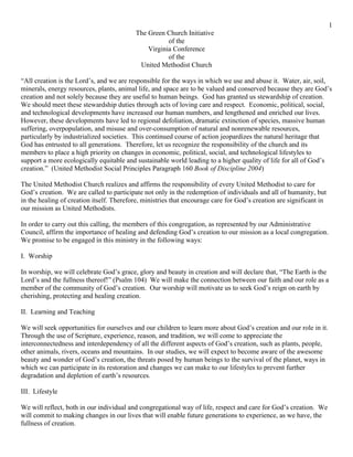 1
                                          The Green Church Initiative
                                                     of the
                                              Virginia Conference
                                                     of the
                                           United Methodist Church

“All creation is the Lord’s, and we are responsible for the ways in which we use and abuse it. Water, air, soil,
minerals, energy resources, plants, animal life, and space are to be valued and conserved because they are God’s
creation and not solely because they are useful to human beings. God has granted us stewardship of creation.
We should meet these stewardship duties through acts of loving care and respect. Economic, political, social,
and technological developments have increased our human numbers, and lengthened and enriched our lives.
However, these developments have led to regional defoliation, dramatic extinction of species, massive human
suffering, overpopulation, and misuse and over-consumption of natural and nonrenewable resources,
particularly by industrialized societies. This continued course of action jeopardizes the natural heritage that
God has entrusted to all generations. Therefore, let us recognize the responsibility of the church and its
members to place a high priority on changes in economic, political, social, and technological lifestyles to
support a more ecologically equitable and sustainable world leading to a higher quality of life for all of God’s
creation.” (United Methodist Social Principles Paragraph 160 Book of Discipline 2004)

The United Methodist Church realizes and affirms the responsibility of every United Methodist to care for
God’s creation. We are called to participate not only in the redemption of individuals and all of humanity, but
in the healing of creation itself. Therefore, ministries that encourage care for God’s creation are significant in
our mission as United Methodists.

In order to carry out this calling, the members of this congregation, as represented by our Administrative
Council, affirm the importance of healing and defending God’s creation to our mission as a local congregation.
We promise to be engaged in this ministry in the following ways:

I. Worship

In worship, we will celebrate God’s grace, glory and beauty in creation and will declare that, “The Earth is the
Lord’s and the fullness thereof!” (Psalm 104) We will make the connection between our faith and our role as a
member of the community of God’s creation. Our worship will motivate us to seek God’s reign on earth by
cherishing, protecting and healing creation.

II. Learning and Teaching

We will seek opportunities for ourselves and our children to learn more about God’s creation and our role in it.
Through the use of Scripture, experience, reason, and tradition, we will come to appreciate the
interconnectedness and interdependency of all the different aspects of God’s creation, such as plants, people,
other animals, rivers, oceans and mountains. In our studies, we will expect to become aware of the awesome
beauty and wonder of God’s creation, the threats posed by human beings to the survival of the planet, ways in
which we can participate in its restoration and changes we can make to our lifestyles to prevent further
degradation and depletion of earth’s resources.

III. Lifestyle

We will reflect, both in our individual and congregational way of life, respect and care for God’s creation. We
will commit to making changes in our lives that will enable future generations to experience, as we have, the
fullness of creation.
 