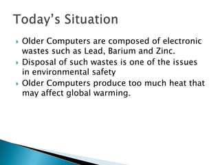 Older Computers are composed of electronic wastes such as Lead, Barium and Zinc.Disposal of such wastes is one of the issues in environmental safetyOlder Computers produce too much heat that may affect global warming.Today’s Situation