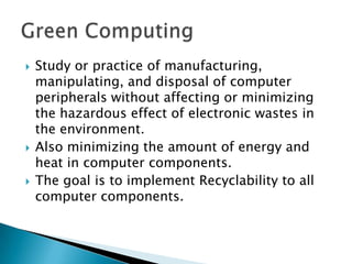 Study or practice of manufacturing, manipulating, and disposal of computer peripherals without affecting or minimizing the hazardous effect of electronic wastes in the environment.Also minimizing the amount of energy and heat in computer components.The goal is to implement Recyclability to all computer components.Green Computing