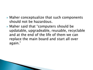 Maher conceptualize that such components should not be hazardous.Maher said that “computers should be  updatable, upgradeable, reusable, recyclable and at the end of the life of them we can replace the main board and start all over again.”