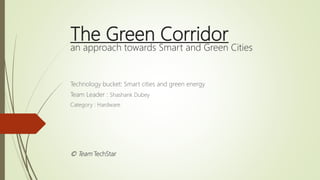 The Green Corridor
an approach towards Smart and Green Cities
Technology bucket: Smart cities and green energy
Team Leader : Shashank Dubey
Category : Hardware
© Team TechStar
 
