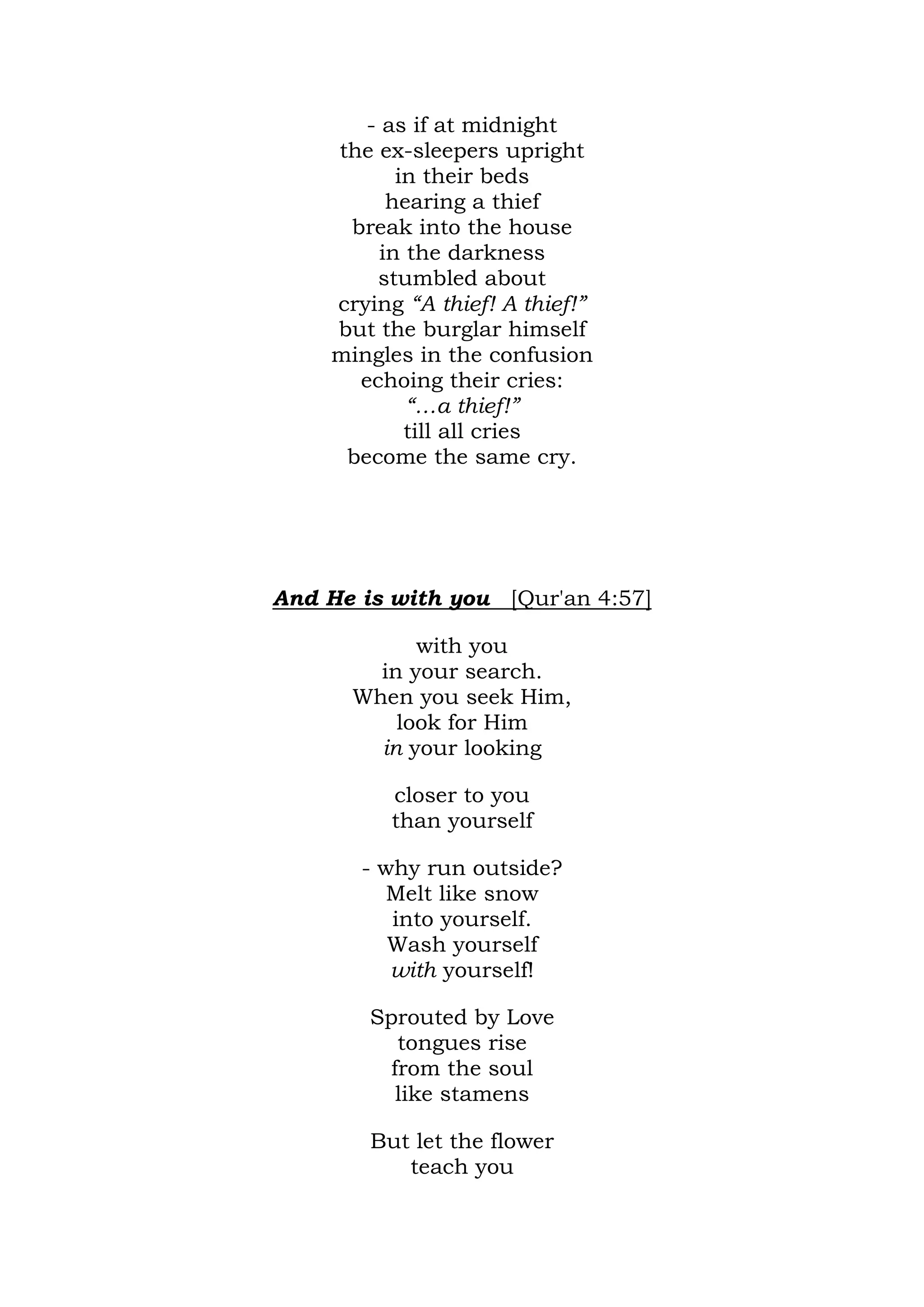- as if at midnight
    the ex-sleepers upright
           in their beds
          hearing a thief
     break into the house
         in the darkness
        stumbled about
    crying “A thief! A thief!”
    but the burglar himself
    mingles in the confusion
      echoing their cries:
            “…a thief!”
            till all cries
     become the same cry.




And He is with you [Qur'an 4:57]

            with you
        in your search.
      When you seek Him,
          look for Him
        in your looking

          closer to you
          than yourself

       - why run outside?
          Melt like snow
          into yourself.
          Wash yourself
          with yourself!

        Sprouted by Love
           tongues rise
          from the soul
           like stamens

        But let the flower
           teach you
 