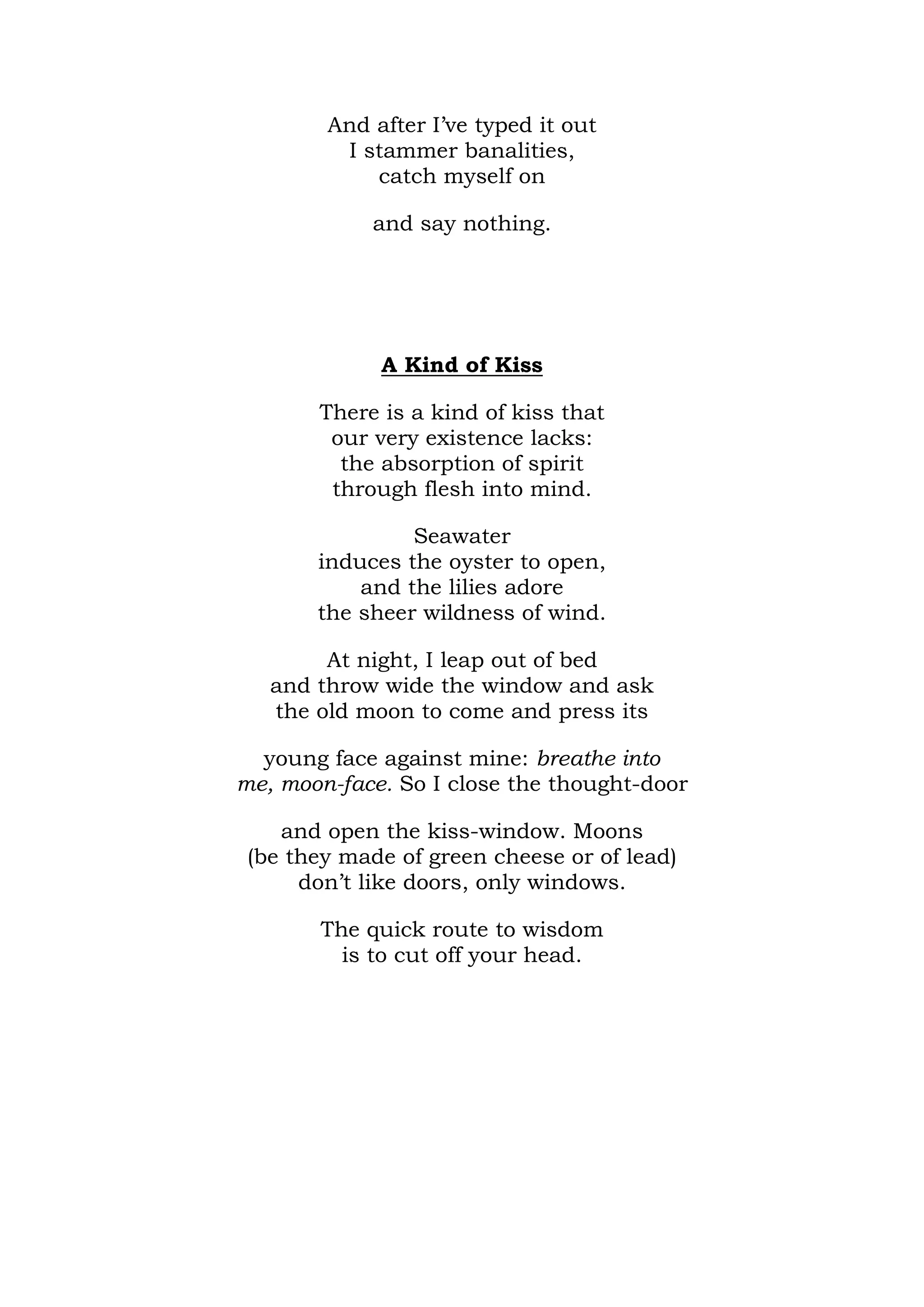 And after I’ve typed it out
         I stammer banalities,
            catch myself on

            and say nothing.




             A Kind of Kiss

       There is a kind of kiss that
        our very existence lacks:
         the absorption of spirit
        through flesh into mind.

                Seawater
       induces the oyster to open,
           and the lilies adore
       the sheer wildness of wind.

        At night, I leap out of bed
   and throw wide the window and ask
   the old moon to come and press its

  young face against mine: breathe into
me, moon-face. So I close the thought-door

    and open the kiss-window. Moons
 (be they made of green cheese or of lead)
      don’t like doors, only windows.

        The quick route to wisdom
          is to cut off your head.
 