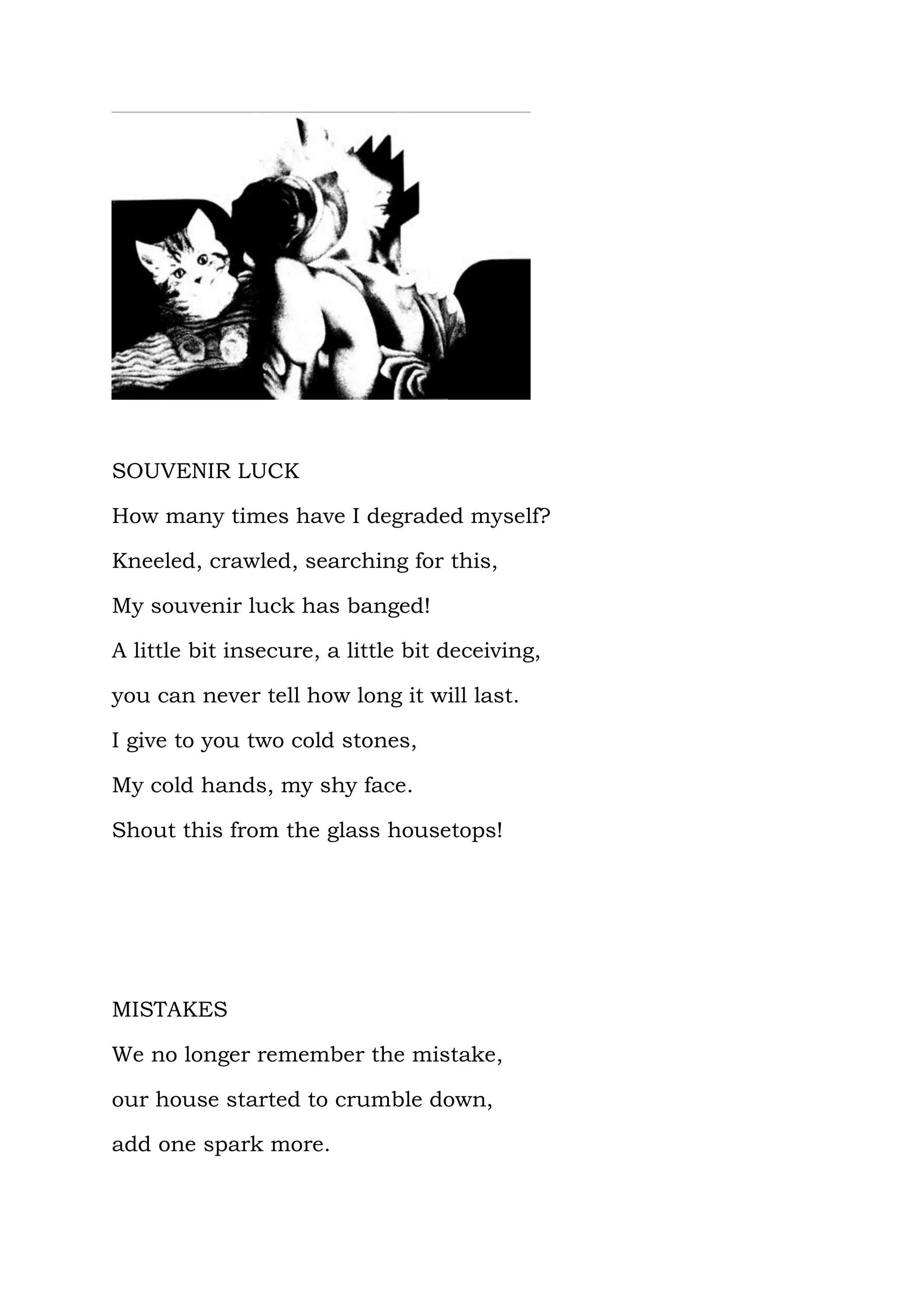 SOUVENIR LUCK

How many times have I degraded myself?

Kneeled, crawled, searching for this,

My souvenir luck has banged!

A little bit insecure, a little bit deceiving,

you can never tell how long it will last.

I give to you two cold stones,

My cold hands, my shy face.

Shout this from the glass housetops!




MISTAKES

We no longer remember the mistake,

our house started to crumble down,

add one spark more.
 