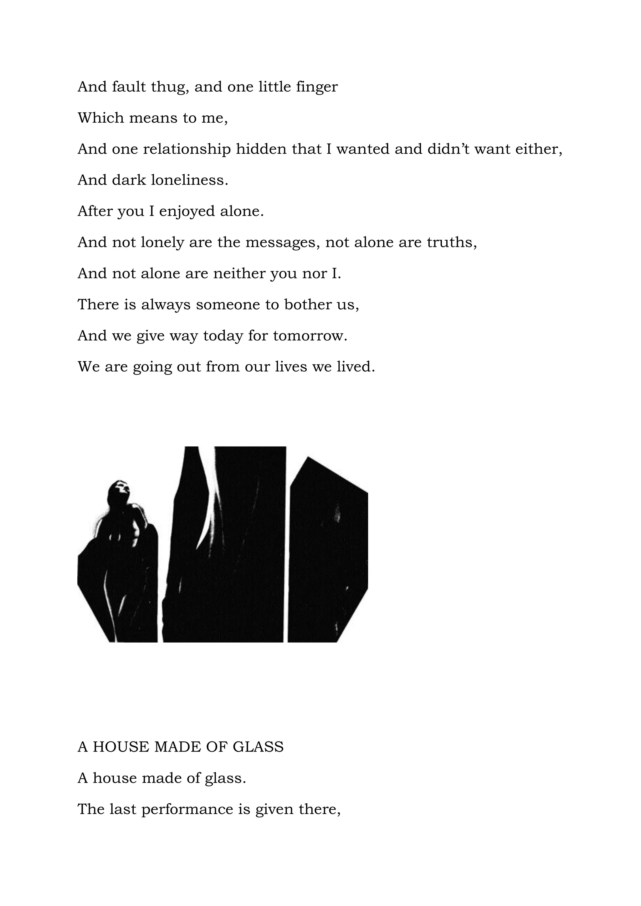 And fault thug, and one little finger

Which means to me,

And one relationship hidden that I wanted and didn’t want either,

And dark loneliness.

After you I enjoyed alone.

And not lonely are the messages, not alone are truths,

And not alone are neither you nor I.

There is always someone to bother us,

And we give way today for tomorrow.

We are going out from our lives we lived.




A HOUSE MADE OF GLASS

A house made of glass.

The last performance is given there,
 