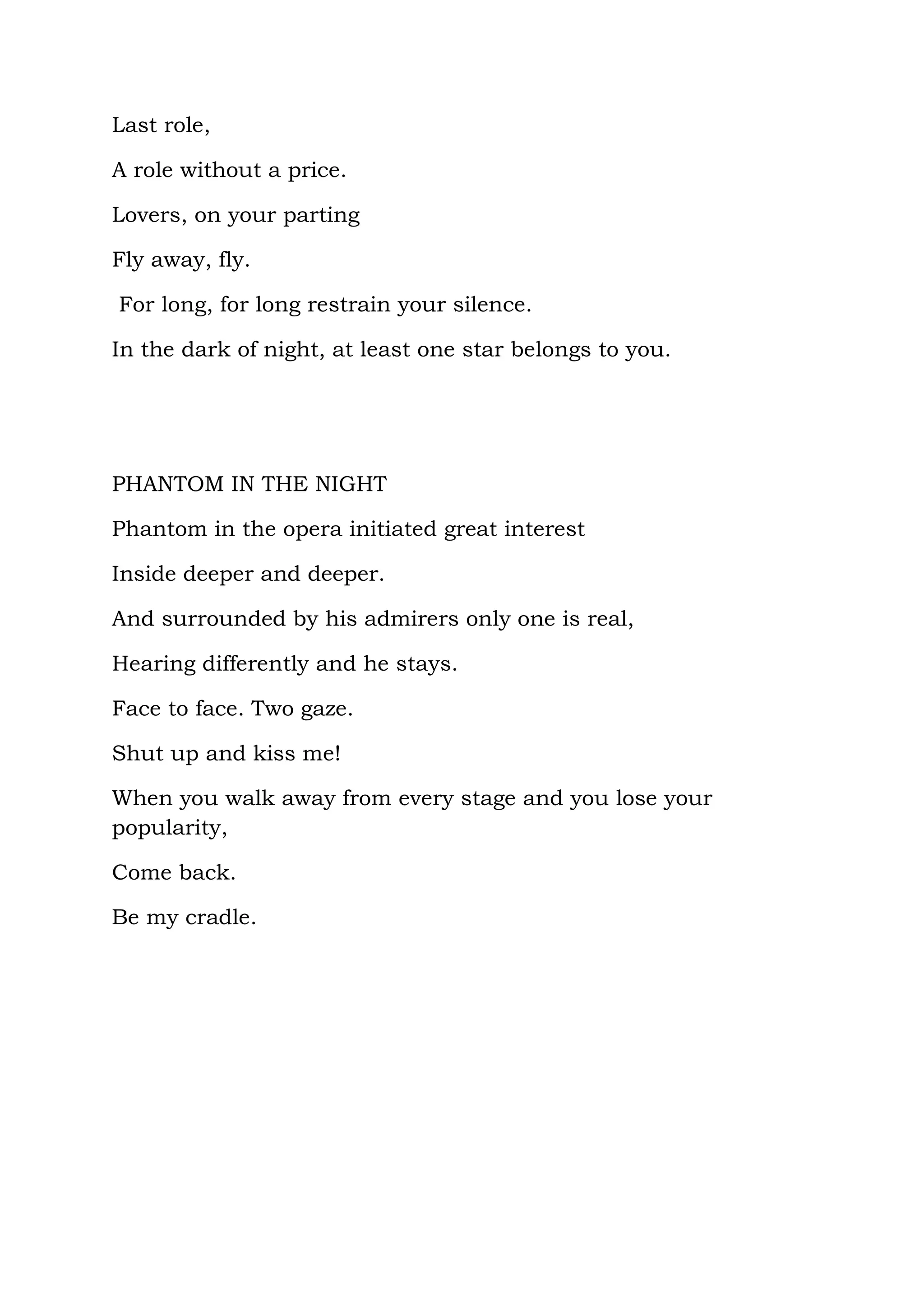 Last role,

A role without a price.

Lovers, on your parting

Fly away, fly.

For long, for long restrain your silence.

In the dark of night, at least one star belongs to you.




PHANTOM IN THE NIGHT

Phantom in the opera initiated great interest

Inside deeper and deeper.

And surrounded by his admirers only one is real,

Hearing differently and he stays.

Face to face. Two gaze.

Shut up and kiss me!

When you walk away from every stage and you lose your
popularity,

Come back.

Be my cradle.
 