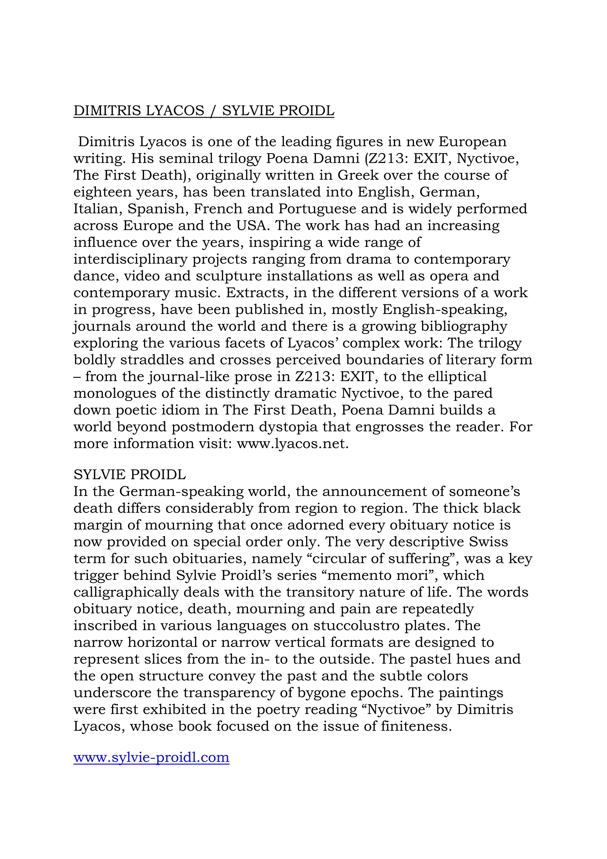 DIMITRIS LYACOS / SYLVIE PROIDL

 Dimitris Lyacos is one of the leading figures in new European
writing. His seminal trilogy Poena Damni (Z213: EXIT, Nyctivoe,
The First Death), originally written in Greek over the course of
eighteen years, has been translated into English, German,
Italian, Spanish, French and Portuguese and is widely performed
across Europe and the USA. The work has had an increasing
influence over the years, inspiring a wide range of
interdisciplinary projects ranging from drama to contemporary
dance, video and sculpture installations as well as opera and
contemporary music. Extracts, in the different versions of a work
in progress, have been published in, mostly English-speaking,
journals around the world and there is a growing bibliography
exploring the various facets of Lyacos’ complex work: The trilogy
boldly straddles and crosses perceived boundaries of literary form
– from the journal-like prose in Z213: EXIT, to the elliptical
monologues of the distinctly dramatic Nyctivoe, to the pared
down poetic idiom in The First Death, Poena Damni builds a
world beyond postmodern dystopia that engrosses the reader. For
more information visit: www.lyacos.net.

SYLVIE PROIDL
In the German-speaking world, the announcement of someone’s
death differs considerably from region to region. The thick black
margin of mourning that once adorned every obituary notice is
now provided on special order only. The very descriptive Swiss
term for such obituaries, namely “circular of suffering”, was a key
trigger behind Sylvie Proidl’s series “memento mori”, which
calligraphically deals with the transitory nature of life. The words
obituary notice, death, mourning and pain are repeatedly
inscribed in various languages on stuccolustro plates. The
narrow horizontal or narrow vertical formats are designed to
represent slices from the in- to the outside. The pastel hues and
the open structure convey the past and the subtle colors
underscore the transparency of bygone epochs. The paintings
were first exhibited in the poetry reading “Nyctivoe” by Dimitris
Lyacos, whose book focused on the issue of finiteness.

www.sylvie-proidl.com
 