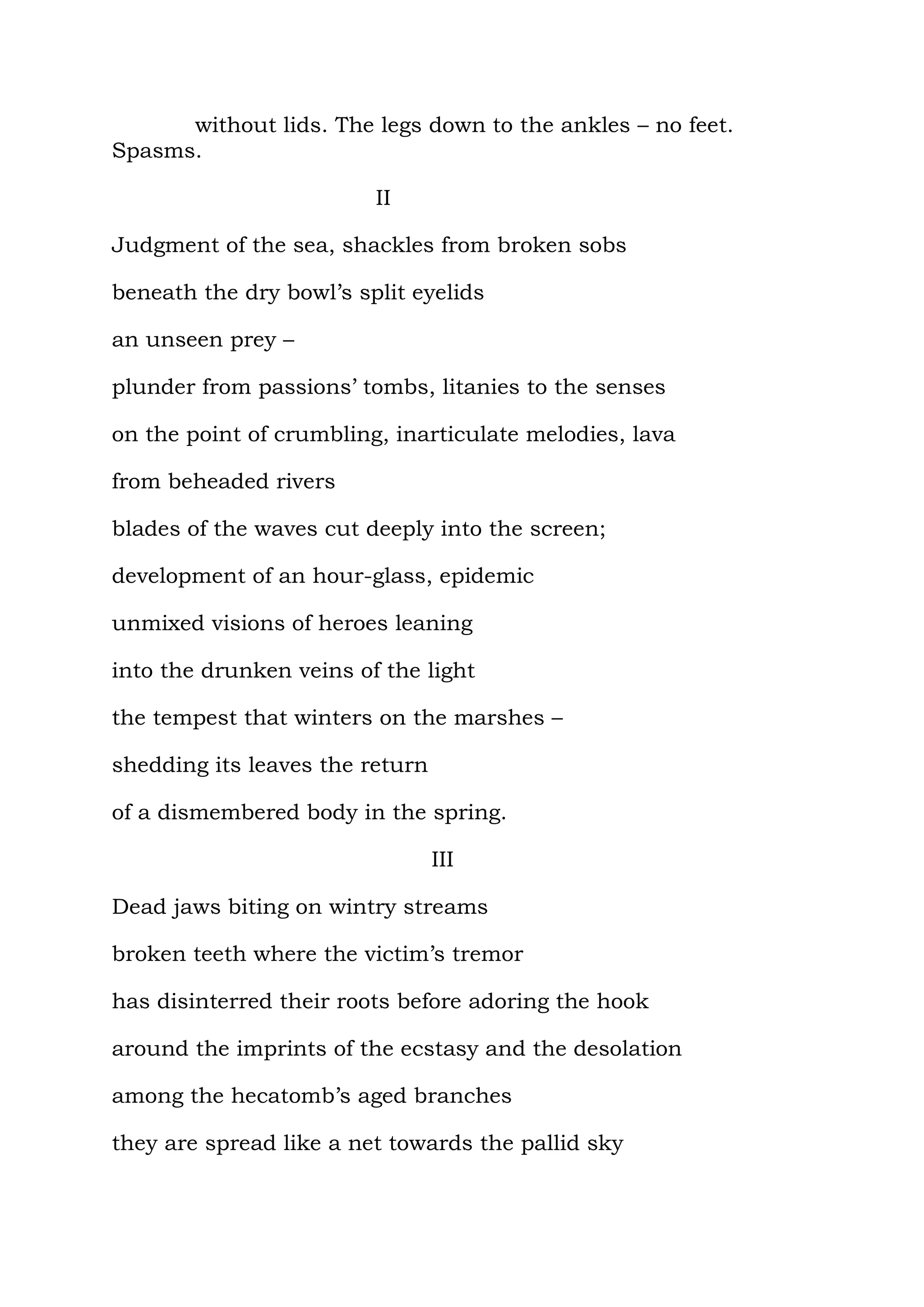 without lids. The legs down to the ankles – no feet.
Spasms.

                         II

Judgment of the sea, shackles from broken sobs

beneath the dry bowl’s split eyelids

an unseen prey –

plunder from passions’ tombs, litanies to the senses

on the point of crumbling, inarticulate melodies, lava

from beheaded rivers

blades of the waves cut deeply into the screen;

development of an hour-glass, epidemic

unmixed visions of heroes leaning

into the drunken veins of the light

the tempest that winters on the marshes –

shedding its leaves the return

of a dismembered body in the spring.

                                 III

Dead jaws biting on wintry streams

broken teeth where the victim’s tremor

has disinterred their roots before adoring the hook

around the imprints of the ecstasy and the desolation

among the hecatomb’s aged branches

they are spread like a net towards the pallid sky
 