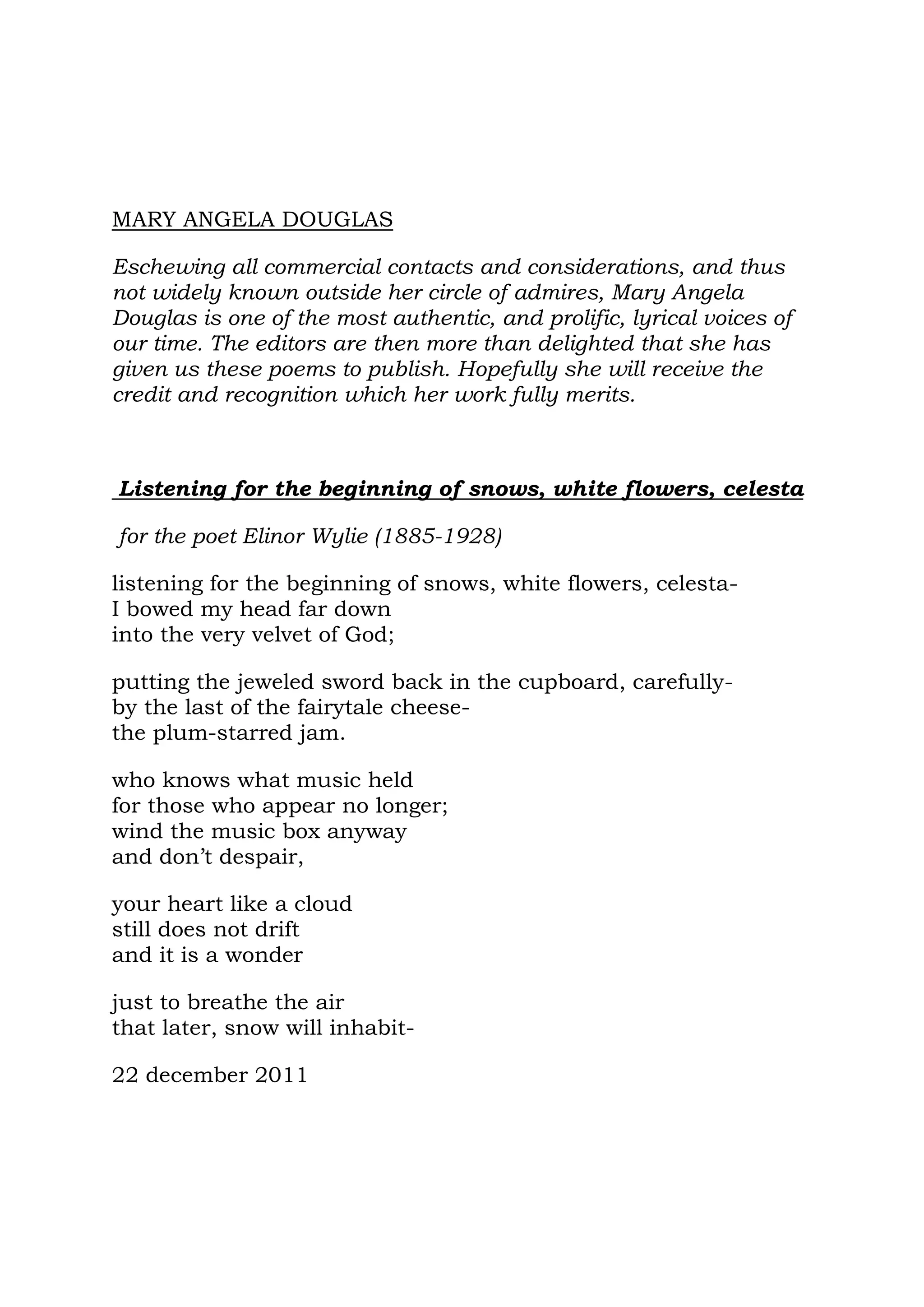 MARY ANGELA DOUGLAS

Eschewing all commercial contacts and considerations, and thus
not widely known outside her circle of admires, Mary Angela
Douglas is one of the most authentic, and prolific, lyrical voices of
our time. The editors are then more than delighted that she has
given us these poems to publish. Hopefully she will receive the
credit and recognition which her work fully merits.



Listening for the beginning of snows, white flowers, celesta

for the poet Elinor Wylie (1885-1928)

listening for the beginning of snows, white flowers, celesta-
I bowed my head far down
into the very velvet of God;

putting the jeweled sword back in the cupboard, carefully-
by the last of the fairytale cheese-
the plum-starred jam.

who knows what music held
for those who appear no longer;
wind the music box anyway
and don’t despair,

your heart like a cloud
still does not drift
and it is a wonder

just to breathe the air
that later, snow will inhabit-

22 december 2011
 