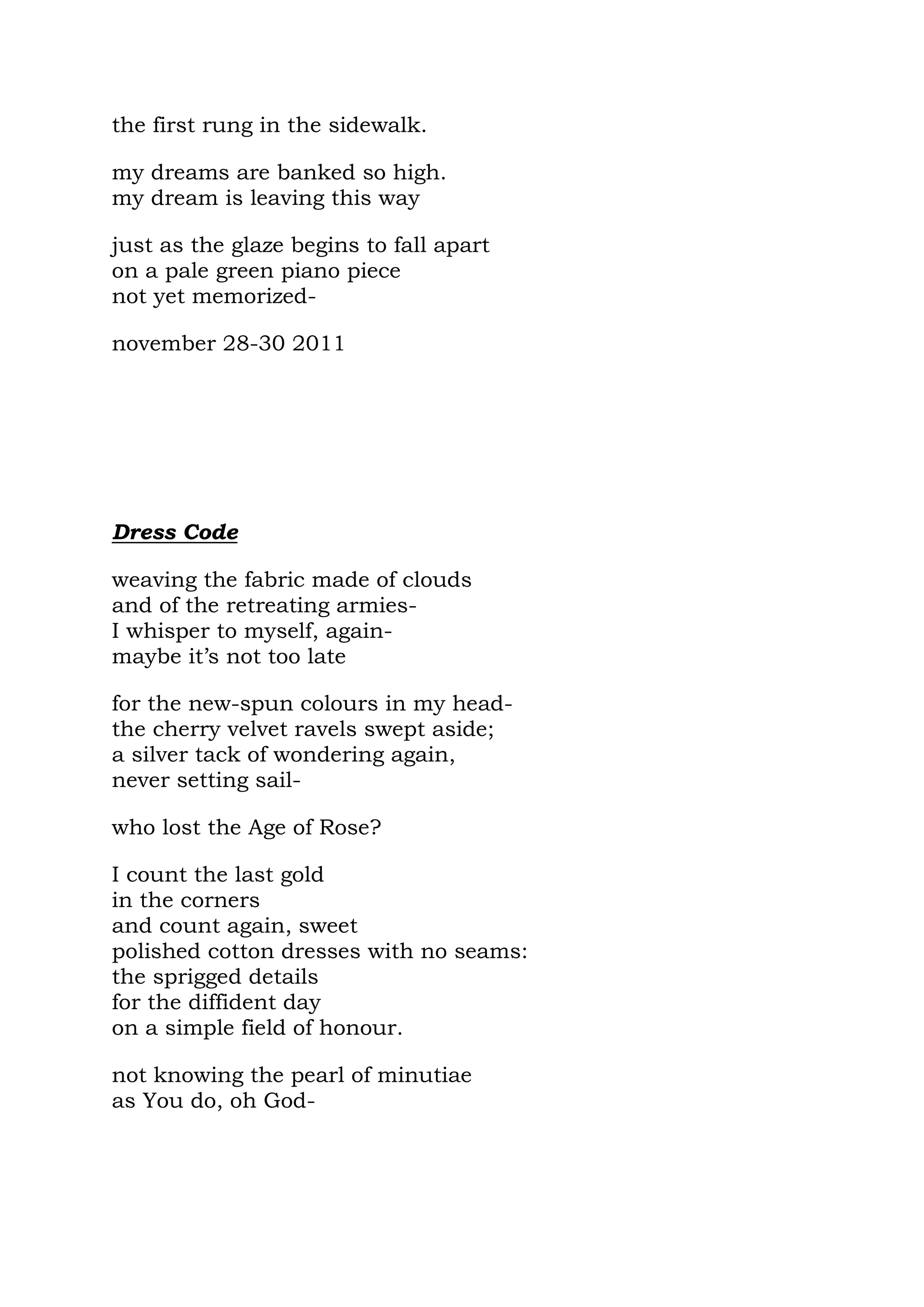 the first rung in the sidewalk.

my dreams are banked so high.
my dream is leaving this way

just as the glaze begins to fall apart
on a pale green piano piece
not yet memorized-

november 28-30 2011




Dress Code

weaving the fabric made of clouds
and of the retreating armies-
I whisper to myself, again-
maybe it’s not too late

for the new-spun colours in my head-
the cherry velvet ravels swept aside;
a silver tack of wondering again,
never setting sail-

who lost the Age of Rose?

I count the last gold
in the corners
and count again, sweet
polished cotton dresses with no seams:
the sprigged details
for the diffident day
on a simple field of honour.

not knowing the pearl of minutiae
as You do, oh God-
 