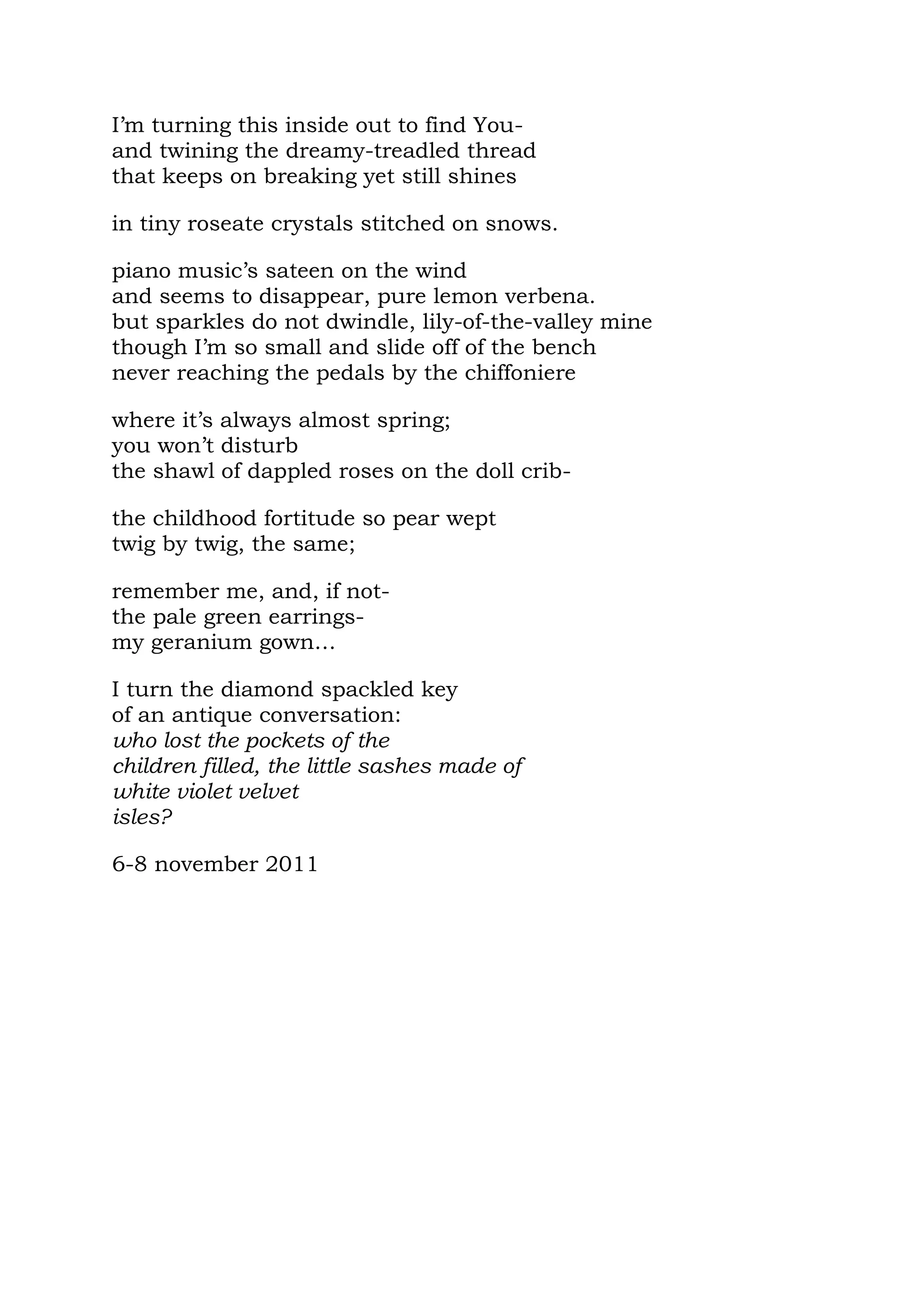 I’m turning this inside out to find You-
and twining the dreamy-treadled thread
that keeps on breaking yet still shines

in tiny roseate crystals stitched on snows.

piano music’s sateen on the wind
and seems to disappear, pure lemon verbena.
but sparkles do not dwindle, lily-of-the-valley mine
though I’m so small and slide off of the bench
never reaching the pedals by the chiffoniere

where it’s always almost spring;
you won’t disturb
the shawl of dappled roses on the doll crib-

the childhood fortitude so pear wept
twig by twig, the same;

remember me, and, if not-
the pale green earrings-
my geranium gown…

I turn the diamond spackled key
of an antique conversation:
who lost the pockets of the
children filled, the little sashes made of
white violet velvet
isles?

6-8 november 2011
 