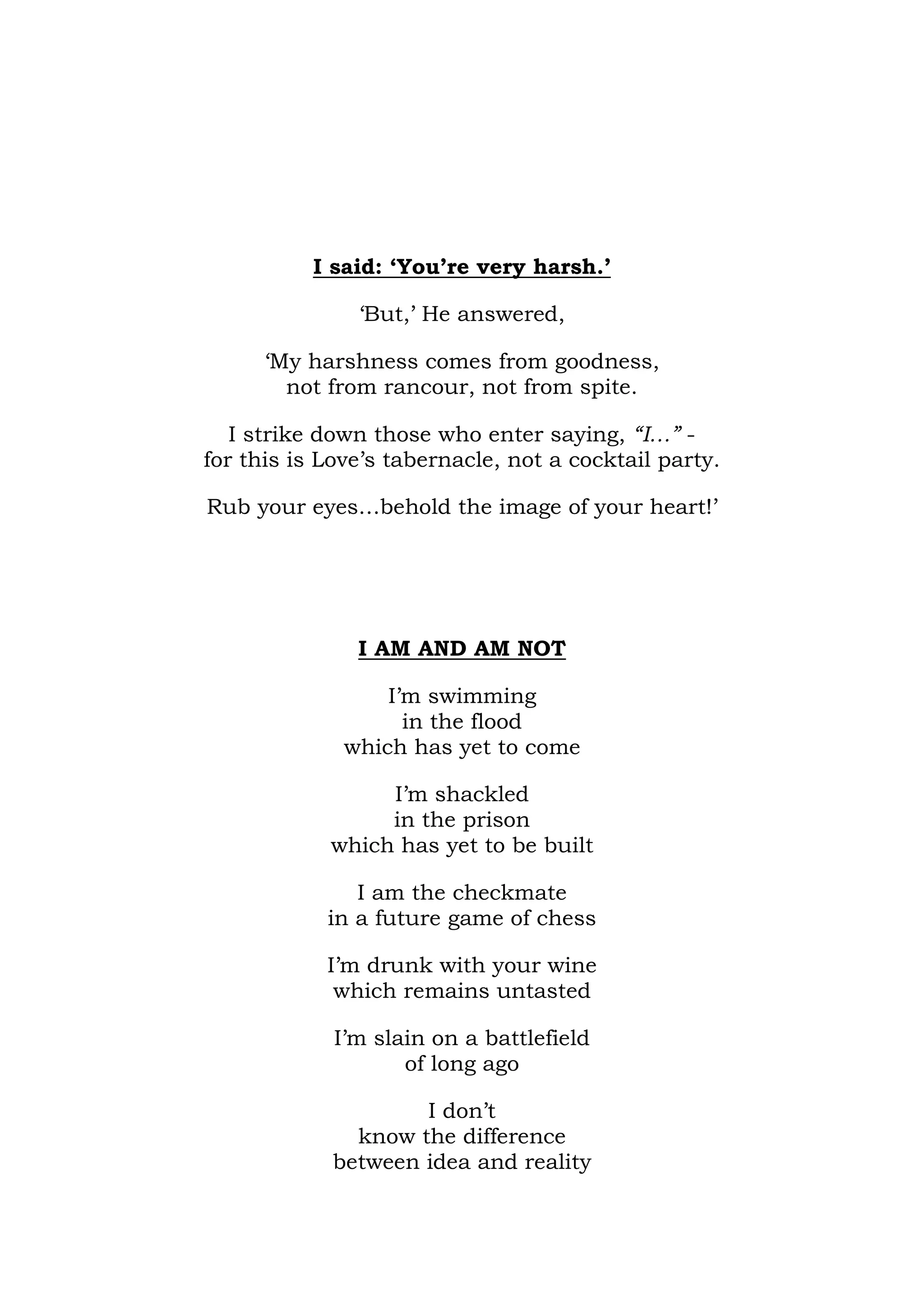 I said: ‘You’re very harsh.’

               ‘But,’ He answered,

      ‘My harshness comes from goodness,
        not from rancour, not from spite.

   I strike down those who enter saying, “I…” -
for this is Love’s tabernacle, not a cocktail party.

Rub your eyes…behold the image of your heart!’




               I AM AND AM NOT

                  I’m swimming
                    in the flood
              which has yet to come

                 I’m shackled
                 in the prison
            which has yet to be built

               I am the checkmate
            in a future game of chess

            I’m drunk with your wine
             which remains untasted

             I’m slain on a battlefield
                    of long ago

                    I don’t
              know the difference
            between idea and reality
 