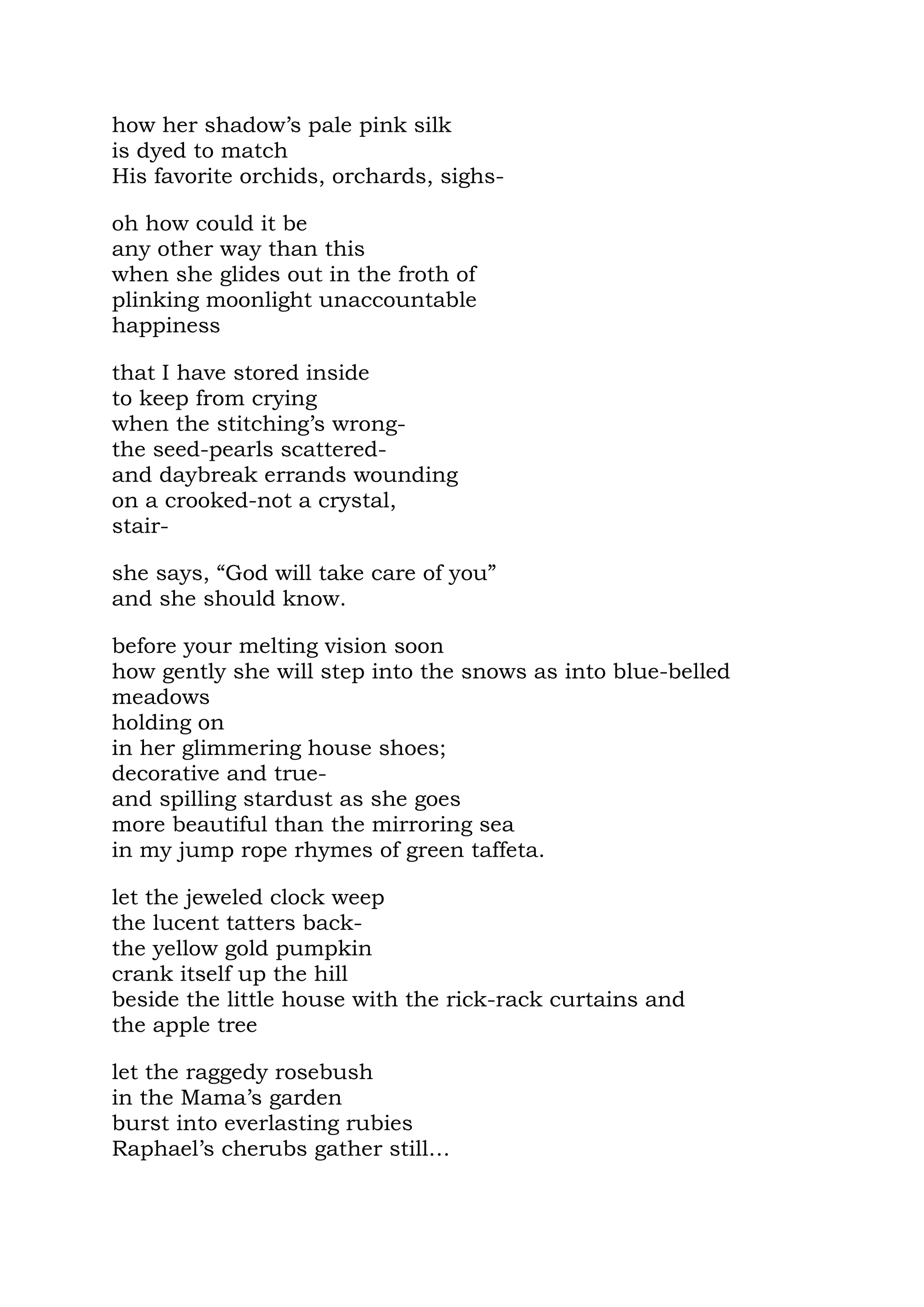 how her shadow’s pale pink silk
is dyed to match
His favorite orchids, orchards, sighs-

oh how could it be
any other way than this
when she glides out in the froth of
plinking moonlight unaccountable
happiness

that I have stored inside
to keep from crying
when the stitching’s wrong-
the seed-pearls scattered-
and daybreak errands wounding
on a crooked-not a crystal,
stair-

she says, “God will take care of you”
and she should know.

before your melting vision soon
how gently she will step into the snows as into blue-belled
meadows
holding on
in her glimmering house shoes;
decorative and true-
and spilling stardust as she goes
more beautiful than the mirroring sea
in my jump rope rhymes of green taffeta.

let the jeweled clock weep
the lucent tatters back-
the yellow gold pumpkin
crank itself up the hill
beside the little house with the rick-rack curtains and
the apple tree

let the raggedy rosebush
in the Mama’s garden
burst into everlasting rubies
Raphael’s cherubs gather still…
 