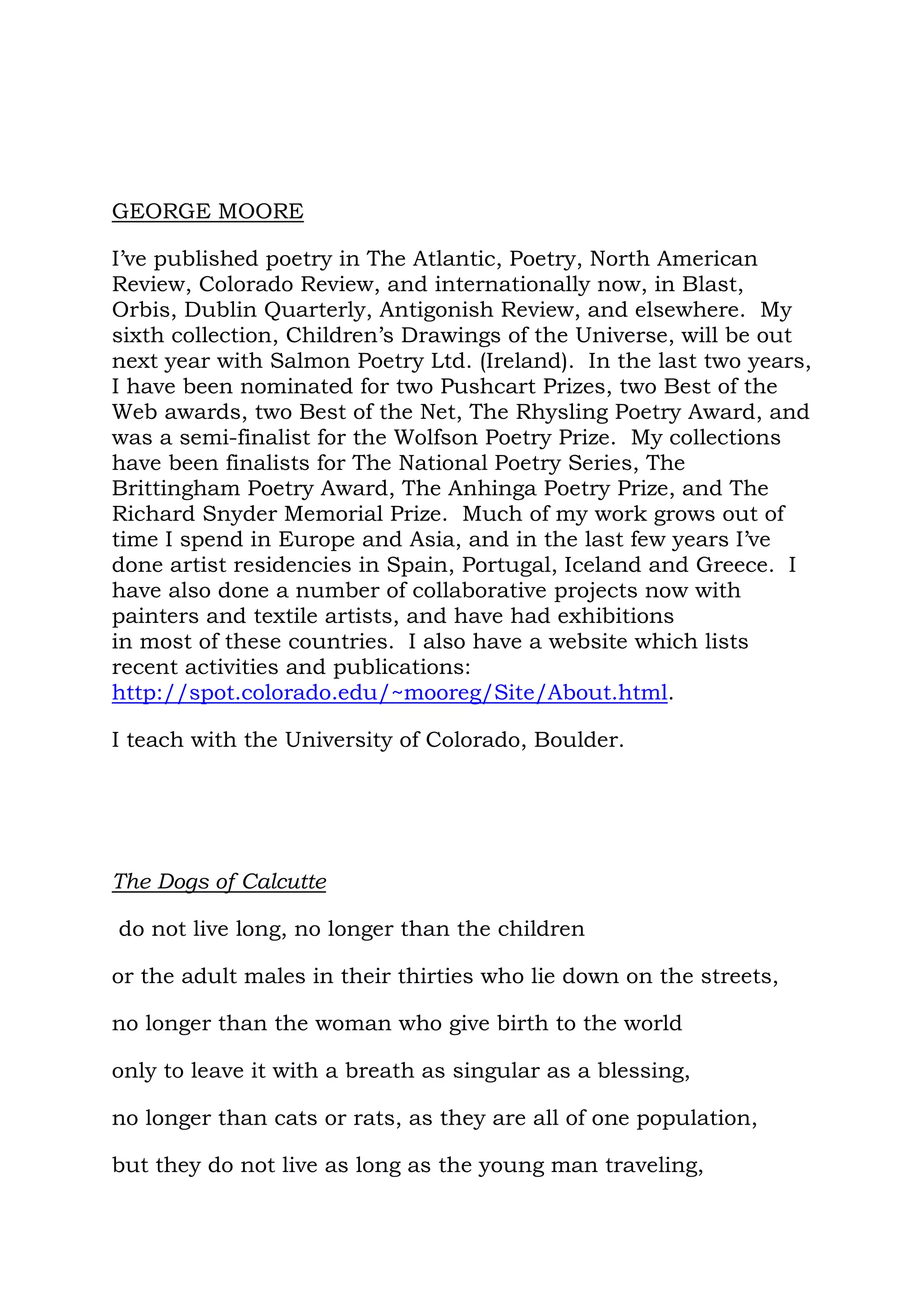 GEORGE MOORE

I’ve published poetry in The Atlantic, Poetry, North American
Review, Colorado Review, and internationally now, in Blast,
Orbis, Dublin Quarterly, Antigonish Review, and elsewhere. My
sixth collection, Children’s Drawings of the Universe, will be out
next year with Salmon Poetry Ltd. (Ireland). In the last two years,
I have been nominated for two Pushcart Prizes, two Best of the
Web awards, two Best of the Net, The Rhysling Poetry Award, and
was a semi-finalist for the Wolfson Poetry Prize. My collections
have been finalists for The National Poetry Series, The
Brittingham Poetry Award, The Anhinga Poetry Prize, and The
Richard Snyder Memorial Prize. Much of my work grows out of
time I spend in Europe and Asia, and in the last few years I’ve
done artist residencies in Spain, Portugal, Iceland and Greece. I
have also done a number of collaborative projects now with
painters and textile artists, and have had exhibitions
in most of these countries. I also have a website which lists
recent activities and publications:
http://spot.colorado.edu/~mooreg/Site/About.html.

I teach with the University of Colorado, Boulder.




The Dogs of Calcutte

do not live long, no longer than the children

or the adult males in their thirties who lie down on the streets,

no longer than the woman who give birth to the world

only to leave it with a breath as singular as a blessing,

no longer than cats or rats, as they are all of one population,

but they do not live as long as the young man traveling,
 