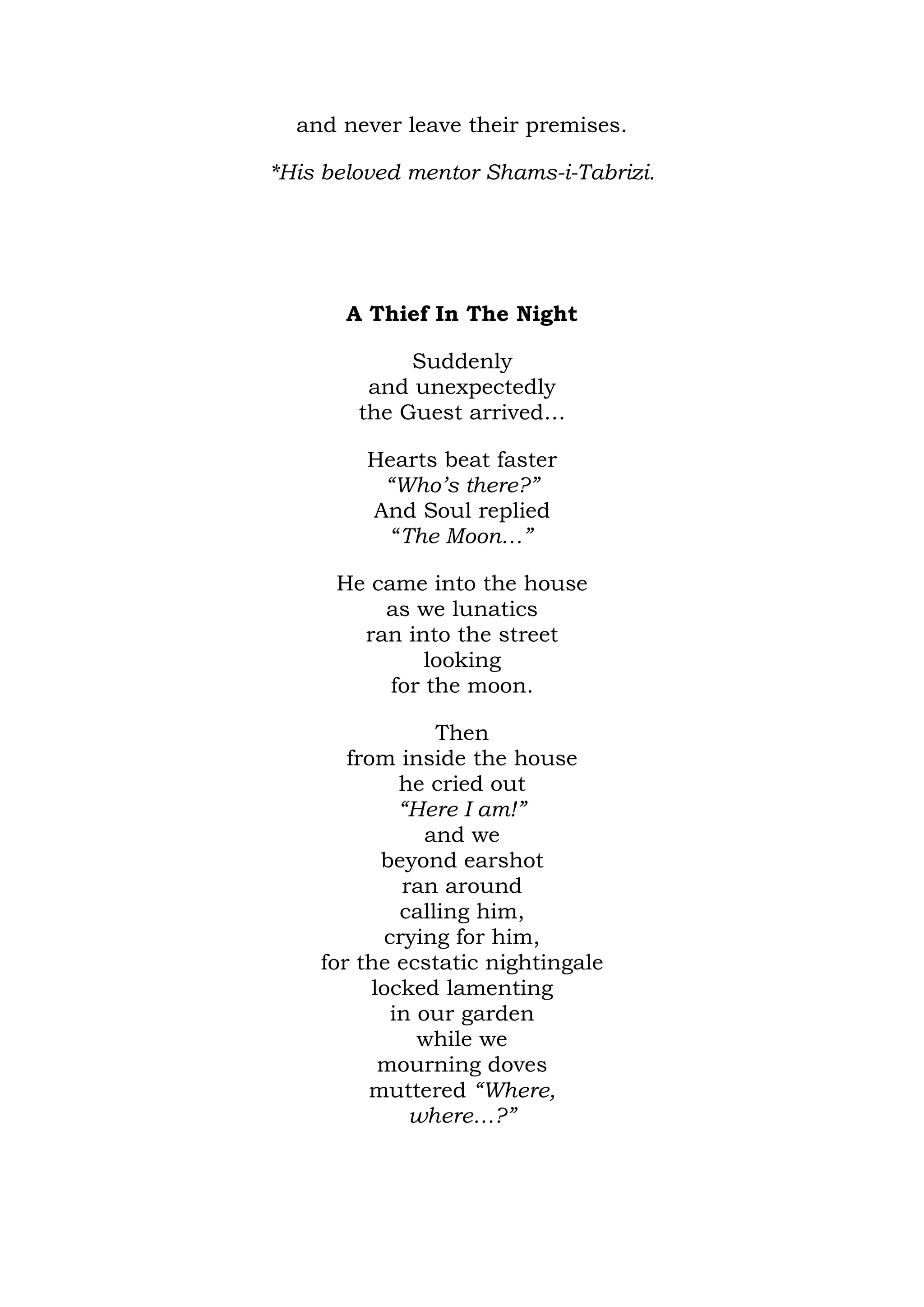 and never leave their premises.

*His beloved mentor Shams-i-Tabrizi.




       A Thief In The Night

             Suddenly
         and unexpectedly
        the Guest arrived…

         Hearts beat faster
          “Who’s there?”
         And Soul replied
           “The Moon…”

      He came into the house
          as we lunatics
        ran into the street
               looking
           for the moon.

                 Then
       from inside the house
             he cried out
             “Here I am!”
                and we
           beyond earshot
             ran around
             calling him,
           crying for him,
    for the ecstatic nightingale
          locked lamenting
            in our garden
               while we
           mourning doves
         muttered “Where,
              where…?”
 