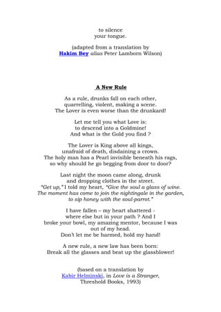 to silence
                       your tongue.

            (adapted from a translation by
        Hakim Bey alias Peter Lamborn Wilson)




                       A New Rule

          As a rule, drunks fall on each other,
          quarrelling, violent, making a scene.
       The Lover is even worse than the drunkard!

              Let me tell you what Love is:
              to descend into a Goldmine!
             And what is the Gold you find ?

           The Lover is King above all kings,
        unafraid of death, disdaining a crown.
  The holy man has a Pearl invisible beneath his rags,
    so why should he go begging from door to door?

         Last night the moon came along, drunk
            and dropping clothes in the street.
 “Get up,” I told my heart, “Give the soul a glass of wine.
The moment has come to join the nightingale in the garden,
             to sip honey with the soul-parrot.”

          I have fallen – my heart shattered -
          where else but in your path ? And I
  broke your bowl, my amazing mentor, because I was
                     out of my head.
        Don’t let me be harmed, hold my hand!

         A new rule, a new law has been born:
   Break all the glasses and beat up the glassblower!


               (based on a translation by
         Kabir Helminski, in Love is a Stranger,
                Threshold Books, 1993)
 