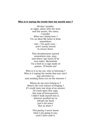Who is it saying the words that my mouth says ?

                  All day I ponder,
          at night, alone with the wine
             and the music, the roses,
                      I wonder
              What am I doing here ?
          I’ve no idea! My heart is from
                     somewhere
               else – I’m quite sure -
                and I surely intend
                  to return there.

             This drunkenness started
               somewhere else, also,
            and when I get back I’ll be
              very sober. Meanwhile
           I’m a bird in a cage made of
               poems. I’ll break out!

      Who is it in my ear, who is listening ?
     Who is it typing the words that you can’t
                  pay attention to,
     and sending them out on the internet ?

           Whom do my eyes belong to ?
        What’s the true nature of longing ?
      If I could taste one drop of an answer
               I’d crack open this cage,
              this trap of bemusement.
             I didn’t walk myself into it,
                whoever pushed me in
                    will get me back
                    just a bit wiser.
                     But so what ?

            This poetry: I never know
             what I am going to say,
               until I have said it.
 