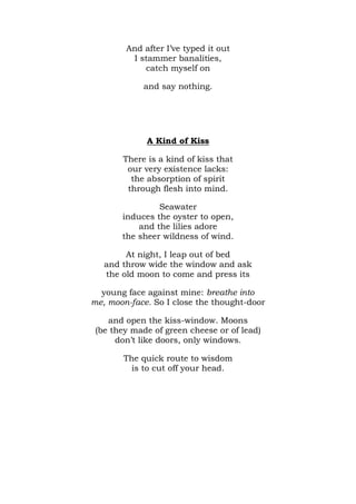 And after I’ve typed it out
         I stammer banalities,
            catch myself on

            and say nothing.




             A Kind of Kiss

       There is a kind of kiss that
        our very existence lacks:
         the absorption of spirit
        through flesh into mind.

                Seawater
       induces the oyster to open,
           and the lilies adore
       the sheer wildness of wind.

        At night, I leap out of bed
   and throw wide the window and ask
   the old moon to come and press its

  young face against mine: breathe into
me, moon-face. So I close the thought-door

    and open the kiss-window. Moons
 (be they made of green cheese or of lead)
      don’t like doors, only windows.

        The quick route to wisdom
          is to cut off your head.
 