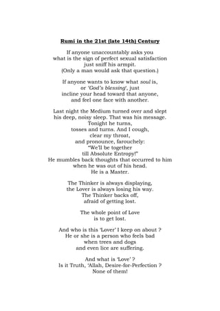 Rumi in the 21st (late 14th) Century

      If anyone unaccountably asks you
 what is the sign of perfect sexual satisfaction
             just sniff his armpit.
   (Only a man would ask that question.)

     If anyone wants to know what soul is,
             or ‘God’s blessing‘, just
     incline your head toward that anyone,
         and feel one face with another.

 Last night the Medium turned over and slept
  his deep, noisy sleep. That was his message.
                 Tonight he turns,
         tosses and turns. And I cough,
                  clear my throat,
           and pronounce, farouchely:
                 “We’ll be together
             till Absolute Entropy!”
He mumbles back thoughts that occurred to him
          when he was out of his head.
                  He is a Master.

       The Thinker is always displaying,
      the Lover is always losing his way.
            The Thinker backs off,
             afraid of getting lost.

            The whole point of Love
                 is to get lost.

   And who is this ‘Lover’ I keep on about ?
     He or she is a person who feels bad
            when trees and dogs
         and even lice are suffering.

               And what is ‘Love’ ?
   Is it Truth, ‘Allah, Desire-for-Perfection ?
                  None of them!
 