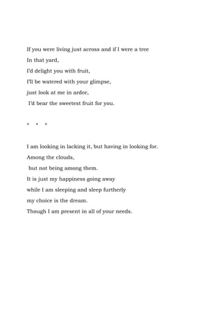 If you were living just across and if I were a tree

In that yard,

I’d delight you with fruit,

I’ll be watered with your glimpse,

just look at me in ardor,

I’d bear the sweetest fruit for you.



*   *   *



I am looking in lacking it, but having in looking for.

Among the clouds,

but not being among them.

It is just my happiness going away

while I am sleeping and sleep furtherly

my choice is the dream.

Though I am present in all of your needs.
 
