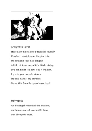 SOUVENIR LUCK

How many times have I degraded myself?

Kneeled, crawled, searching for this,

My souvenir luck has banged!

A little bit insecure, a little bit deceiving,

you can never tell how long it will last.

I give to you two cold stones,

My cold hands, my shy face.

Shout this from the glass housetops!




MISTAKES

We no longer remember the mistake,

our house started to crumble down,

add one spark more.
 