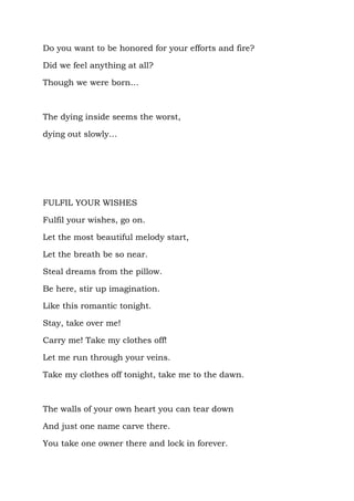 Do you want to be honored for your efforts and fire?

Did we feel anything at all?

Though we were born…



The dying inside seems the worst,

dying out slowly…




FULFIL YOUR WISHES

Fulfil your wishes, go on.

Let the most beautiful melody start,

Let the breath be so near.

Steal dreams from the pillow.

Be here, stir up imagination.

Like this romantic tonight.

Stay, take over me!

Carry me! Take my clothes off!

Let me run through your veins.

Take my clothes off tonight, take me to the dawn.



The walls of your own heart you can tear down

And just one name carve there.

You take one owner there and lock in forever.
 
