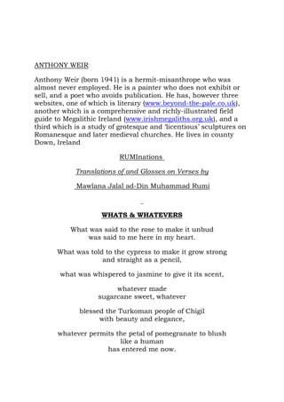 ANTHONY WEIR

Anthony Weir (born 1941) is a hermit-misanthrope who was
almost never employed. He is a painter who does not exhibit or
sell, and a poet who avoids publication. He has, however three
websites, one of which is literary (www.beyond-the-pale.co.uk),
another which is a comprehensive and richly-illustrated field
guide to Megalithic Ireland (www.irishmegaliths.org.uk), and a
third which is a study of grotesque and ‘licentious’ sculptures on
Romanesque and later medieval churches. He lives in county
Down, Ireland

                          RUMInations

            Translations of and Glosses on Verses by

             Mawlana Jalal ad-Din Muhammad Rumi



                    WHATS & WHATEVERS

           What was said to the rose to make it unbud
               was said to me here in my heart.

       What was told to the cypress to make it grow strong
                    and straight as a pencil,

        what was whispered to jasmine to give it its scent,

                        whatever made
                   sugarcane sweet, whatever

              blessed the Turkoman people of Chigil
                    with beauty and elegance,

       whatever permits the petal of pomegranate to blush
                         like a human
                     has entered me now.
 