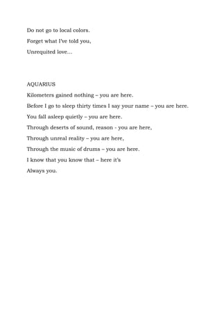 Do not go to local colors.

Forget what I’ve told you,

Unrequited love…




AQUARIUS

Kilometers gained nothing – you are here.

Before I go to sleep thirty times I say your name – you are here.

You fall asleep quietly – you are here.

Through deserts of sound, reason - you are here,

Through unreal reality – you are here,

Through the music of drums – you are here.

I know that you know that – here it’s

Always you.
 