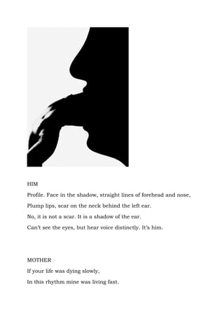HIM

Profile. Face in the shadow, straight lines of forehead and nose,

Plump lips, scar on the neck behind the left ear.

No, it is not a scar. It is a shadow of the ear.

Can’t see the eyes, but hear voice distinctly. It’s him.




MOTHER

If your life was dying slowly,

In this rhythm mine was living fast.
 