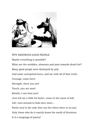 PITY DESTROYS GOOD PEOPLE

Maybe everything is possible?

What are the wrinkles, slowness and pain towards death for?

Many good people were destroyed by pity.

And some unrequited loves, and me with all of that truth.

Courage, come here!

Strength, there you are!

Touch, you are near!

Breath, I can hear you!

Just tell me a little bit faster, cease in the name of will.

Life, turn around to look once more…

Poetic soul is the only who can live when there is no any.

Only those who do it exactly know the world of literature.

It is a language of poetry!
 