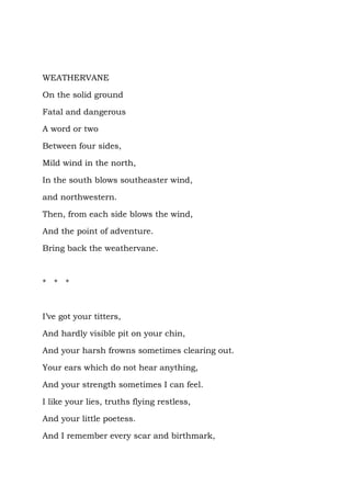 WEATHERVANE

On the solid ground

Fatal and dangerous

A word or two

Between four sides,

Mild wind in the north,

In the south blows southeaster wind,

and northwestern.

Then, from each side blows the wind,

And the point of adventure.

Bring back the weathervane.



* * *



I’ve got your titters,

And hardly visible pit on your chin,

And your harsh frowns sometimes clearing out.

Your ears which do not hear anything,

And your strength sometimes I can feel.

I like your lies, truths flying restless,

And your little poetess.

And I remember every scar and birthmark,
 