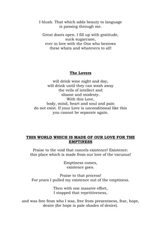 I blush. That which adds beauty to language
                    is passing through me.

           Great doors open. I fill up with gratitude,
                        suck sugarcane,
            ever in love with the One who bestows
              these whats and whatevers to all!




                          The Lovers

                will drink wine night and day,
             will drink until they can wash away
                    the veils of intellect and
                       shame and modesty.
                         With this Love,
             body, mind, heart and soul and pain
      do not exist. If your Love is unconditional like this
                you cannot be separate again.




  THIS WORLD WHICH IS MADE OF OUR LOVE FOR THE
                   EMPTINESS

      Praise to the void that cancels existence! Existence:
    this place which is made from our love of the vacuous!

                      Emptiness comes,
                       existence goes.

                     Praise to that process!
     For years I pulled my existence out of the emptiness.

                 Then with one massive effort,
                 I stopped that repetitiveness,

and was free from who I was, free from presentness, fear, hope,
           desire (for hope is pale shades of desire).
 