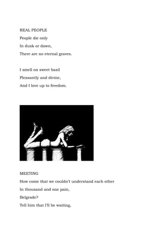REAL PEOPLE

People die only

In dusk or dawn,

There are no eternal graves.



I smell on sweet basil

Pleasantly and divine,

And I love up to freedom.




MEETING

How come that we couldn’t understand each other

In thousand and one pain,

Belgrade?

Tell him that I’ll be waiting,
 
