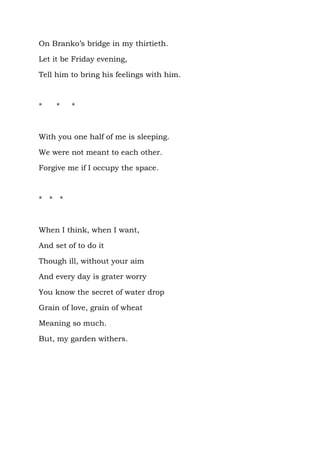 On Branko’s bridge in my thirtieth.

Let it be Friday evening,

Tell him to bring his feelings with him.



*    *   *



With you one half of me is sleeping.

We were not meant to each other.

Forgive me if I occupy the space.



* * *



When I think, when I want,

And set of to do it

Though ill, without your aim

And every day is grater worry

You know the secret of water drop

Grain of love, grain of wheat

Meaning so much.

But, my garden withers.
 