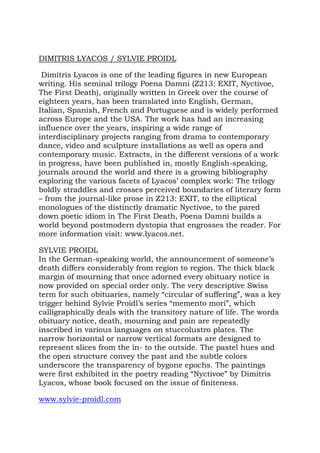 DIMITRIS LYACOS / SYLVIE PROIDL

 Dimitris Lyacos is one of the leading figures in new European
writing. His seminal trilogy Poena Damni (Z213: EXIT, Nyctivoe,
The First Death), originally written in Greek over the course of
eighteen years, has been translated into English, German,
Italian, Spanish, French and Portuguese and is widely performed
across Europe and the USA. The work has had an increasing
influence over the years, inspiring a wide range of
interdisciplinary projects ranging from drama to contemporary
dance, video and sculpture installations as well as opera and
contemporary music. Extracts, in the different versions of a work
in progress, have been published in, mostly English-speaking,
journals around the world and there is a growing bibliography
exploring the various facets of Lyacos’ complex work: The trilogy
boldly straddles and crosses perceived boundaries of literary form
– from the journal-like prose in Z213: EXIT, to the elliptical
monologues of the distinctly dramatic Nyctivoe, to the pared
down poetic idiom in The First Death, Poena Damni builds a
world beyond postmodern dystopia that engrosses the reader. For
more information visit: www.lyacos.net.

SYLVIE PROIDL
In the German-speaking world, the announcement of someone’s
death differs considerably from region to region. The thick black
margin of mourning that once adorned every obituary notice is
now provided on special order only. The very descriptive Swiss
term for such obituaries, namely “circular of suffering”, was a key
trigger behind Sylvie Proidl’s series “memento mori”, which
calligraphically deals with the transitory nature of life. The words
obituary notice, death, mourning and pain are repeatedly
inscribed in various languages on stuccolustro plates. The
narrow horizontal or narrow vertical formats are designed to
represent slices from the in- to the outside. The pastel hues and
the open structure convey the past and the subtle colors
underscore the transparency of bygone epochs. The paintings
were first exhibited in the poetry reading “Nyctivoe” by Dimitris
Lyacos, whose book focused on the issue of finiteness.

www.sylvie-proidl.com
 