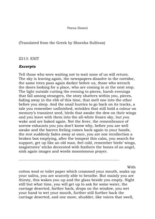Poena Damni



(Translated from the Greek by Shorsha Sullivan)



Z213: EXIT

Excerpts

Tell those who were waiting not to wait none of us will return.
The sky is leaving again, the newspapers dissolve in the corridor,
the same trees pass again darker before us, those who wrench
the doors looking for a place, who are coming in at the next stop.
The light outside cutting the evening to pieces, harsh evenings
that fall among strangers, the story shatters within you, pieces,
fading away in the ebb of this time, that melt one into the other
before you sleep. And the snail hurries to go back on its tracks, a
tale you remember unfinished, wrinkles that still hold a colour on
memory’s transient seed, birds that awake the dew on their wings
and you leave with them into the all-white frozen sky, but you
wake and are baked again. Not the fever, the remembrance of
sorrow exhausts you you don’t know why, before you are well
awake and the barren feeling comes back again to your hands,
the rest suddenly fades away at once, you are one recollection a
broken box emptying, after the tempest this calm, you search for
support, get up like an old man, feel cold, remember birds’ wings,
magistrates’ sticks decorated with feathers the bones of an angel,
sink again images and words monotonous prayer.

………………………………………………………………………..

                                                               With
cotton wool or toilet paper which crammed your mouth, soaks up
your saliva, you are scarcely able to breathe. But mainly you are
thirsty, this wakes you up and the glass beside you empty. Night
still but what time, you will get up to ask for some water, the
carriage deserted, farther back, drops on the window, you wet
your hand to wet your mouth, further still further back the
carriage deserted, and one more, shudder, like voices that swell,
 