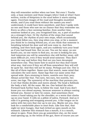 they will remember neither when nor how. Not even I. Tracks
only, a hazy memory and those images when I look at what I have
written, tracks of footprints in the mud before it starts raining
again. Uncertain images of the road and thoughts mumbled
words, and if you read them without the names you won’t
understand, it could have been anywhere, and then I spoke with
no one and those who saw me no chance that they remember me.
Every so often a face seeming familiar, from another time,
someone looked at you, you recognised him, no, a part of another
on a stranger’s face. Or the rhythm of the steps that sound
behind you, the rhythm of your own steps, which occasionally
you think follow you, they stop when you stop, or for a moment
you think he is coming behind you, or you think that someone is
breathing behind the door and will now come in. And then
nothing, and then back again, and you suddenly turn your head
as if you had heard him. But no one. You are far away, no one
knows you, no one wants to find you, no one is looking for you.
And tomorrow you will be somewhere else still farther away, still
more difficult yet, even if they would send someone. They don’t
know the way and before they find out you have decamped
somewhere else. They know how to search but they don’t know
what way. And even if they set off from somewhere they will still
be quite far. And they will not be many. Perhaps just one. One is
like all of them together. Same eyes that search, same mind that
calculates the next move. Same legs that run same arms that
spread wide. Ears straining to listen, nostrils over their prey.
Always acted like that. Two eyes, two ears, two nostrils, two
arms, two legs. The symmetry of the machine that pursues you.
A net that thinks decides and moves ahead. The head a fishhook
the body a belt. All the same. Me too. One behind the other.
Forward back further back, to follow the road. And if you don’t
know you run ahead anyway, because someone is always coming
behind you. Sooner or later he comes. And sometimes there
comes a hand taking you by the shoulder, or a worm that climbs
up on your hand. It rolls on a pillow of saliva. Forward. And as it
rolls it is growing and wrapping around you. A flat tongue on its
saliva with two eyes that rise up to see you. Maybe not you, they
look for a comfortable place to start from. Like him that, that
night we were hungry, that had etched an open mouth on his
stomach. Likewise this stomach has a mouth, it is a mouth,
about to open. From there you go somewhere else, on the inner
road opening up, in the twists of the gut, there of course you are
 