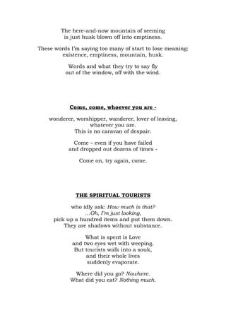 The here-and-now mountain of seeming
         is just husk blown off into emptiness.

These words I’m saying too many of start to lose meaning:
        existence, emptiness, mountain, husk.

           Words and what they try to say fly
          out of the window, off with the wind.




            Come, come, whoever you are -

    wonderer, worshipper, wanderer, lover of leaving,
                   whatever you are.
             This is no caravan of despair.

             Come – even if you have failed
           and dropped out dozens of times -

               Come on, try again, come.




              THE SPIRITUAL TOURISTS

            who idly ask: How much is that?
                  …Oh, I’m just looking,
      pick up a hundred items and put them down.
          They are shadows without substance.

                  What is spent is Love
             and two eyes wet with weeping.
              But tourists walk into a souk,
                  and their whole lives
                   suddenly evaporate.

             Where did you go? Nowhere.
            What did you eat? Nothing much.
 