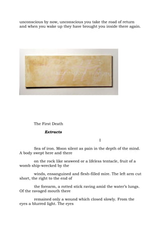 unconscious by now, unconscious you take the road of return
and when you wake up they have brought you inside there again.




        The First Death

              Extracts

                                            I

       Sea of iron. Moon silent as pain in the depth of the mind.
A body swept here and there

      on the rock like seaweed or a lifeless tentacle, fruit of a
womb ship-wrecked by the

        winds, ensanguined and flesh-filled mire. The left arm cut
short, the right to the end of

        the forearm, a rotted stick raving amid the water’s lungs.
Of the ravaged mouth there

        remained only a wound which closed slowly. From the
eyes a blurred light. The eyes
 