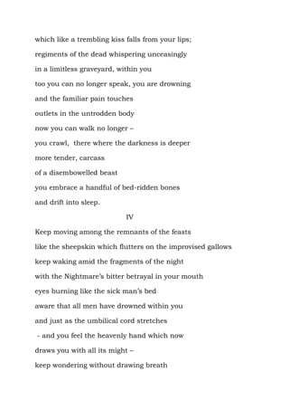which like a trembling kiss falls from your lips;

regiments of the dead whispering unceasingly

in a limitless graveyard, within you

too you can no longer speak, you are drowning

and the familiar pain touches

outlets in the untrodden body

now you can walk no longer –

you crawl, there where the darkness is deeper

more tender, carcass

of a disembowelled beast

you embrace a handful of bed-ridden bones

and drift into sleep.

                            IV

Keep moving among the remnants of the feasts

like the sheepskin which flutters on the improvised gallows

keep waking amid the fragments of the night

with the Nightmare’s bitter betrayal in your mouth

eyes burning like the sick man’s bed

aware that all men have drowned within you

and just as the umbilical cord stretches

- and you feel the heavenly hand which now

draws you with all its might –

keep wondering without drawing breath
 