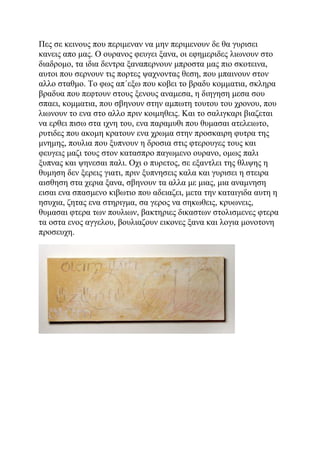 Πες σε κεινους που περιμεναν να μην περιμενουν δε θα γυρισει
κανεις απο μας. Ο ουρανος φευγει ξανα, οι εφημεριδες λιωνουν στο
διαδρομο, τα ιδια δεντρα ξαναπερνουν μπροστα μας πιο σκοτεινα,
αυτοι που σερνουν τις πορτες ψαχνοντας θεση, που μπαινουν στον
αλλο σταθμο. Το φως απ΄εξω που κοβει το βραδυ κομματια, σκληρα
βραδυα που πεφτουν στους ξενους αναμεσα, η διηγηση μεσα σου
σπαει, κομματια, που σβηνουν στην αμπωτη τουτου του χρονου, που
λιωνουν το ενα στο αλλο πριν κοιμηθεις. Και το σαλιγκαρι βιαζεται
να ερθει πισω στα ιχνη του, ενα παραμυθι που θυμασαι ατελειωτο,
ρυτιδες που ακομη κρατουν ενα χρωμα στην προσκαιρη φυτρα της
μνημης, πουλια που ξυπνουν η δροσια στις φτερουγες τους και
φευγεις μαζι τους στον κατασπρο παγωμενο ουρανο, ομως παλι
ξυπνας και ψηνεσαι παλι. Οχι ο πυρετος, σε εξαντλει της θλιψης η
θυμηση δεν ξερεις γιατι, πριν ξυπνησεις καλα και γυρισει η στειρα
αισθηση στα χερια ξανα, σβηνουν τα αλλα με μιας, μια αναμνηση
εισαι ενα σπασμενο κιβωτιο που αδειαζει, μετα την καταιγιδα αυτη η
ησυχια, ζητας ενα στηριγμα, σα γερος να σηκωθεις, κρυωνεις,
θυμασαι φτερα των πουλιων, βακτηριες δικαστων στολισμενες φτερα
τα οστα ενος αγγελου, βουλιαζουν εικονες ξανα και λογια μονοτονη
προσευχη.
 