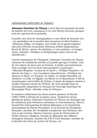 ANTHANASE VANTCHEV de THRACY

Athanase Vantchev de Thracy a écrit plus de quarante recueils
de poésies (en vers classiques et en vers libres) couvrant presque
tous les spectres de la prosodie.

Il publie une série de monographies et une thèse de doctorat sur
« La symbolique de la lumière dans la poésie de Paul Verlaine ».
 Athanase rédige, en bulgare, une étude sur le grand seigneur
épicurien Pétrone surnommé Petronius Arbiter elegantiarum,
favori de Néron, auteur du Satiricon, et une maîtrise, en langue
russe, intitulée « Poétique et métaphysique dans l’œuvre de
Dostoïevski ».

Grand connaisseur de l’Antiquité, Athanase Vantchev de Thracy
consacre de nombreux articles à la poésie grecque et latine. Lors
de son séjour de deux ans en Tunisie, il publie successivement
trois ouvrages sur les deux cités puniques tunisiennes :
« Monastir-Ruspina – la face de la clarté », « El-Djem-Thysdrus – la
fiancée de l’azur », « Les mosaïques thysdriennes ». Pendant ses
séjours en Syrie, en Turquie, au Liban, en Arabie Saoudite, en
Jordanie, en Irak, en Egypte, au Maroc et en Mauritanie, il fait la
connaissance émerveillée de l’Islam, et passe de longues années à
étudier l’histoire sacrée de l’Orient. De cette période date sa
remarquable adaptation en français de l’ouvrage historique de
Moustapha Tlass « Zénobie, reine de Palmyre ».

Il consacre entièrement les deux années passées en Russie
(1993-1994) à l’étude de la poésie russe. Traducteur d’une
pléiade de poètes, Athanase Vantchev de Thracy est distingué par
de nombreux prix littéraires nationaux et internationaux, dont le
Grand Prix International de Poésie Solenzara et le Grand Prix
International de Poésie Pouchkine. Il est lauréat de l’Académie
française, membre de l’Académie européenne des Sciences, des
Arts et des Lettres, Docteur honoris causa de l’Université de
Veliko Tarnovo, Bulgarie, lauréat du Ministère des Affaires
étrangères français, membre du P.E.N Club français, membre de
la Société des Gens de Lettres de France, etc.
 